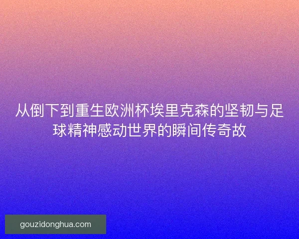 从倒下到重生欧洲杯埃里克森的坚韧与足球精神感动世界的瞬间传奇故
