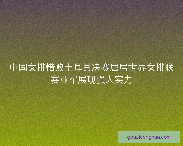 中国女排惜败土耳其决赛屈居世界女排联赛亚军展现强大实力
