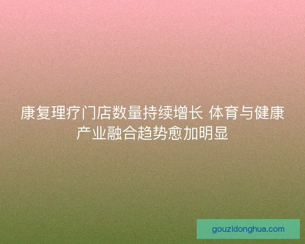 康复理疗门店数量持续增长 体育与健康产业融合趋势愈加明显
