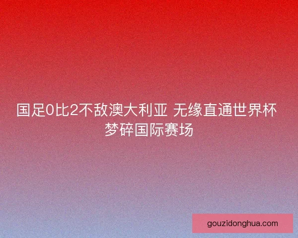 国足0比2不敌澳大利亚 无缘直通世界杯 梦碎国际赛场