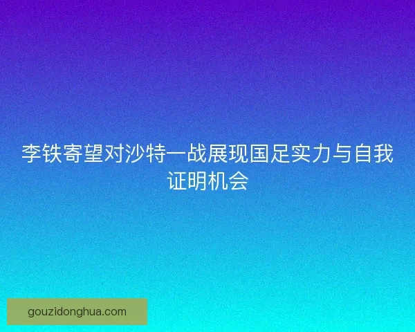 李铁寄望对沙特一战展现国足实力与自我证明机会